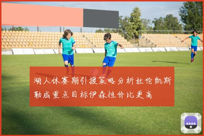 湖人休赛期引援策略分析杜伦凯斯勒成重点目标伊森性价比更高
