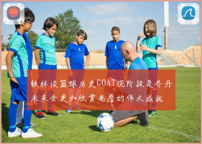 铁林谈篮球历史GOAT现阶段是乔丹未来会更加欣赏老詹的伟大成就