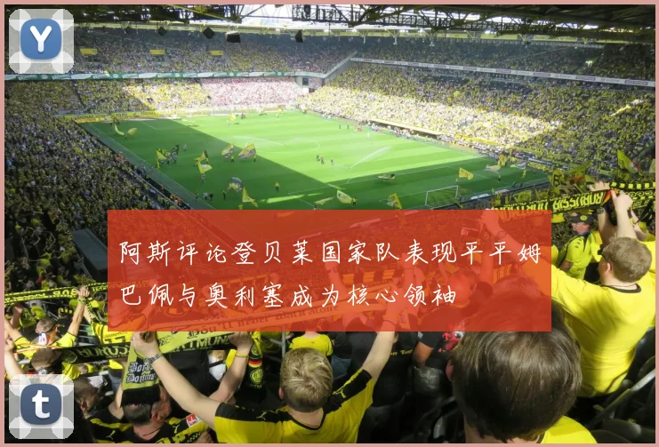 阿斯评论登贝莱国家队表现平平姆巴佩与奥利塞成为核心领袖