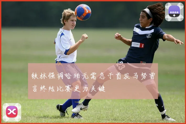 铁林强调哈珀无需急于首发马努曾言终结比赛更为关键