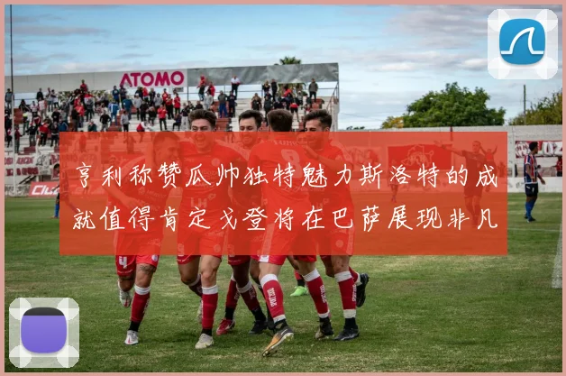 亨利称赞瓜帅独特魅力斯洛特的成就值得肯定戈登将在巴萨展现非凡才华