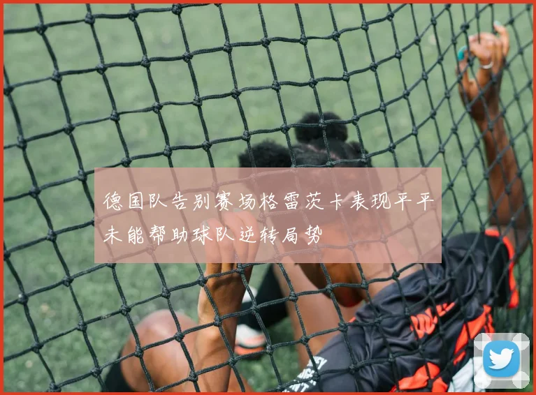 德国队告别赛场格雷茨卡表现平平未能帮助球队逆转局势