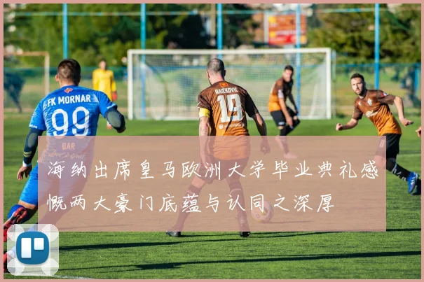 海纳出席皇马欧洲大学毕业典礼感慨两大豪门底蕴与认同之深厚