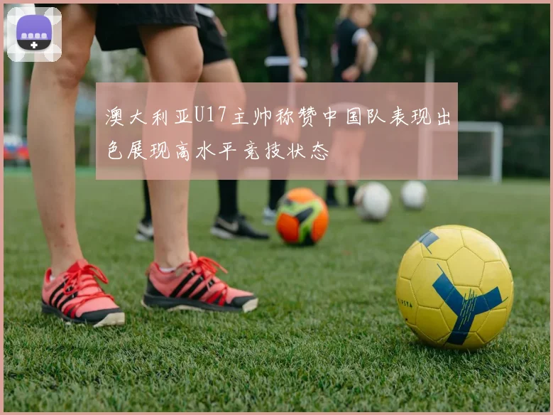 澳大利亚U17主帅称赞中国队表现出色展现高水平竞技状态