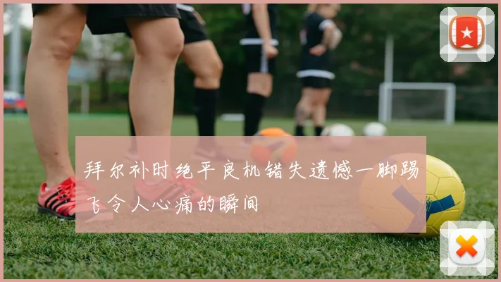 拜尔补时绝平良机错失遗憾一脚踢飞令人心痛的瞬间