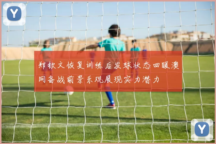 郑钦文恢复训练后发球状态回暖澳网备战前景乐观展现实力潜力