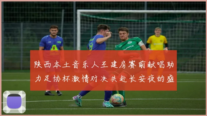 陕西本土音乐人王建房赛前献唱助力足协杯激情对决共赴长安夜的盛宴