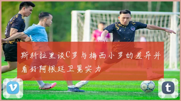 斯科拉里谈C罗与梅西小罗的差异并看好阿根廷卫冕实力