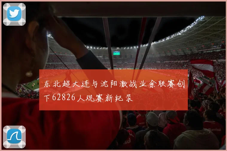 东北超大连与沈阳激战业余联赛创下62826人观赛新纪录