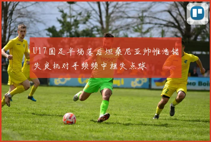 U17国足半场落后坦桑尼亚帅惟浩错失良机对手频频中框失点球