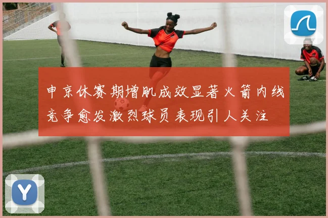 申京休赛期增肌成效显著火箭内线竞争愈发激烈球员表现引人关注