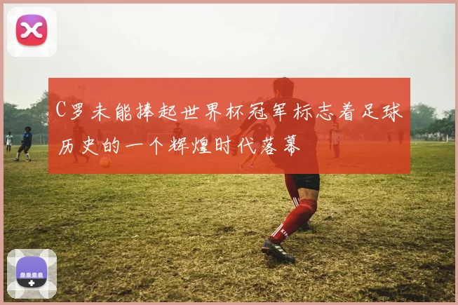 C罗未能捧起世界杯冠军标志着足球历史的一个辉煌时代落幕