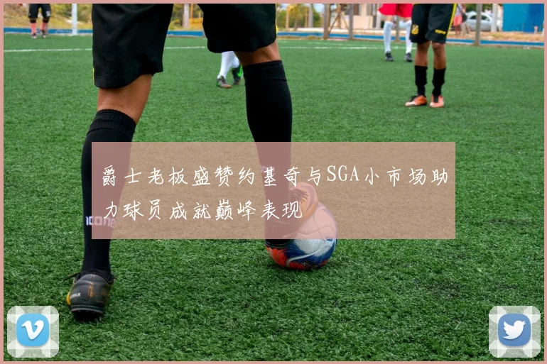 爵士老板盛赞约基奇与SGA小市场助力球员成就巅峰表现