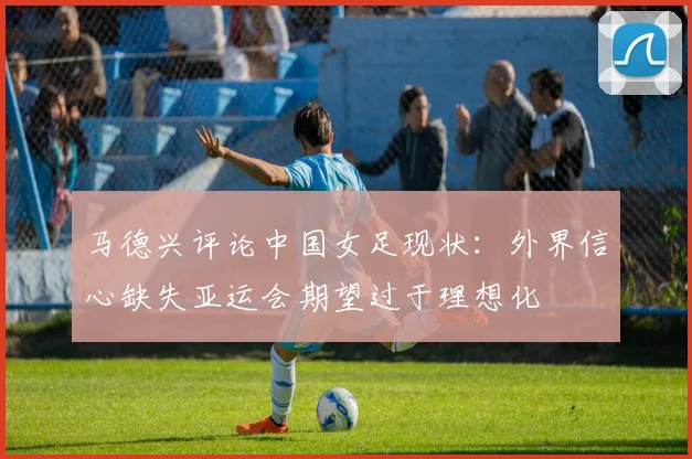 马德兴评论中国女足现状：外界信心缺失亚运会期望过于理想化