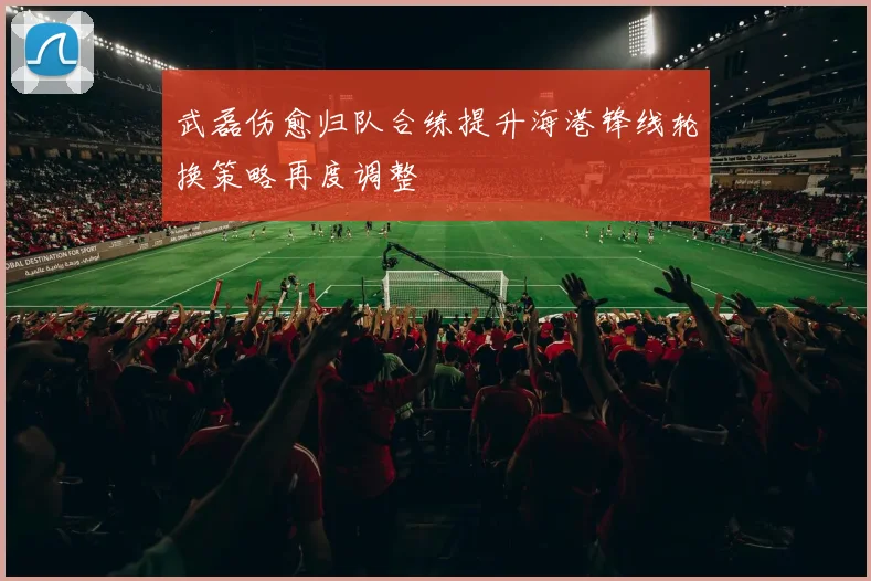 武磊伤愈归队合练提升海港锋线轮换策略再度调整