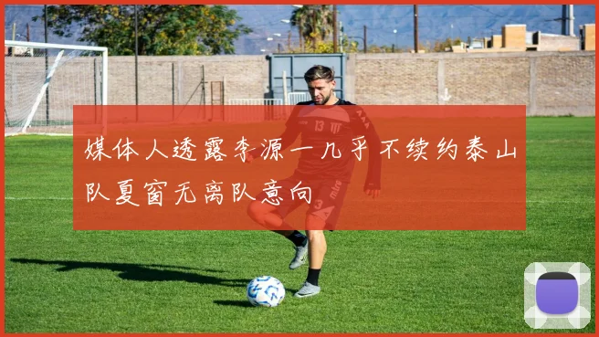 媒体人透露李源一几乎不续约泰山队夏窗无离队意向