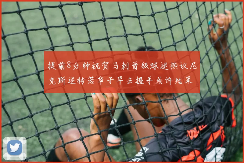 提前8分钟祝贺马刺晋级球迷热议尼克斯逆转若华子早去握手或许结果不同