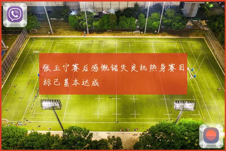张玉宁赛后感慨错失良机热身赛目标已基本达成