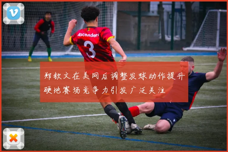 郑钦文在美网后调整发球动作提升硬地赛场竞争力引发广泛关注