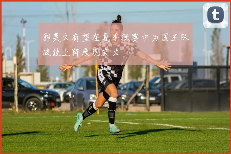 郭昊文有望在夏季联赛中为国王队披挂上阵展现实力
