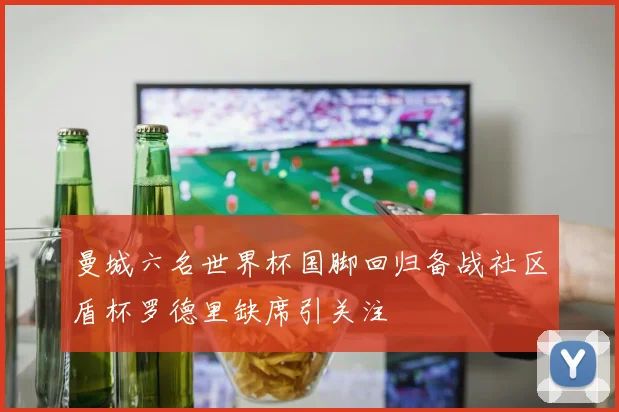 曼城六名世界杯国脚回归备战社区盾杯罗德里缺席引关注