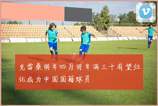 克雷桑明年四月将年满三十有望归化成为中国国籍球员