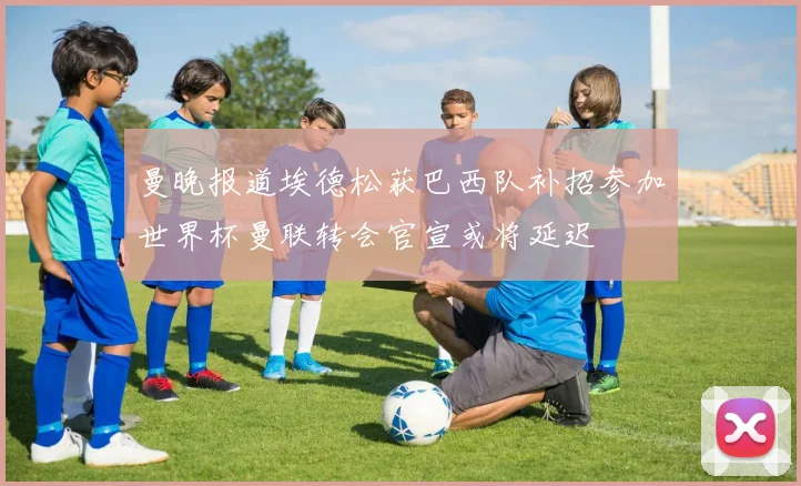 曼晚报道埃德松获巴西队补招参加世界杯曼联转会官宣或将延迟