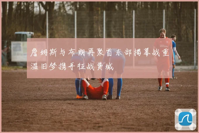 詹姆斯与布朗再聚首东部揭幕战重温旧梦携手征战费城